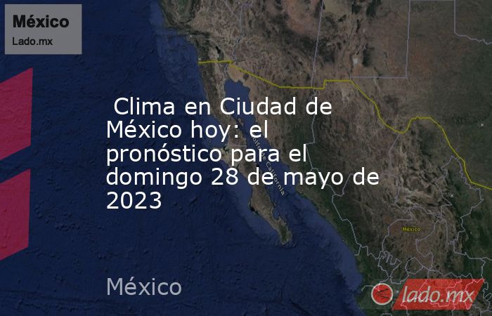  Clima en Ciudad de México hoy: el pronóstico para el domingo 28 de mayo de 2023. Noticias en tiempo real