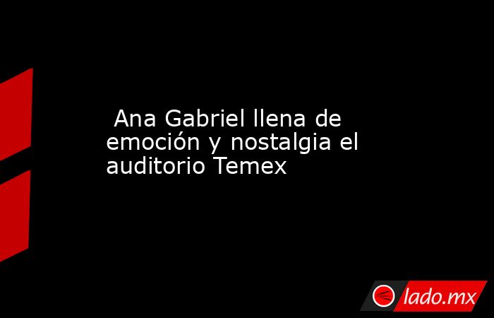  Ana Gabriel llena de emoción y nostalgia el auditorio Temex. Noticias en tiempo real