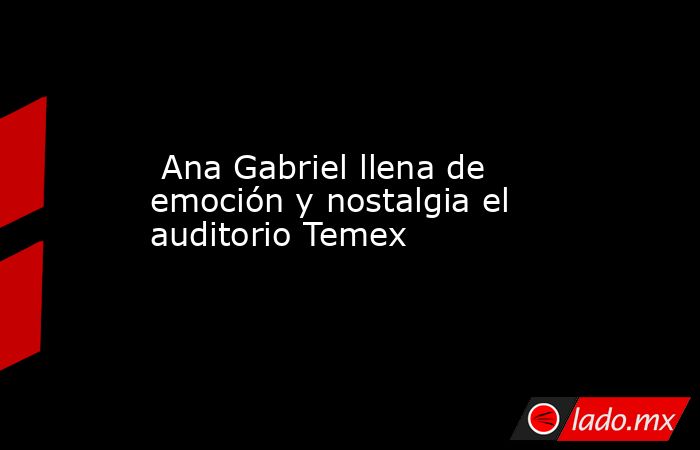  Ana Gabriel llena de emoción y nostalgia el auditorio Temex. Noticias en tiempo real