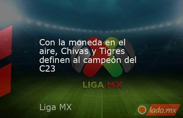 Con la moneda en el aire, Chivas y Tigres definen al campeón del C23. Noticias en tiempo real
