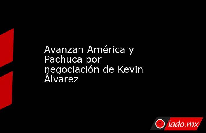 Avanzan América y Pachuca por negociación de Kevin Álvarez. Noticias en tiempo real