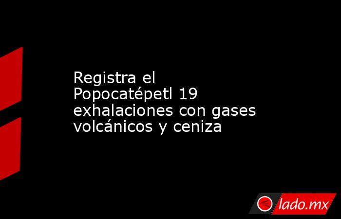 Registra el Popocatépetl 19 exhalaciones con gases volcánicos y ceniza. Noticias en tiempo real