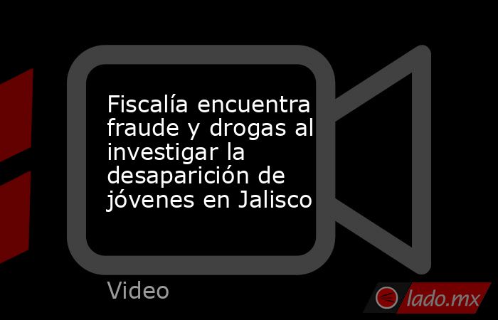Fiscalía encuentra fraude y drogas al investigar la desaparición de jóvenes en Jalisco. Noticias en tiempo real