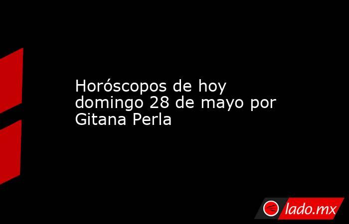 Horóscopos de hoy domingo 28 de mayo por Gitana Perla. Noticias en tiempo real