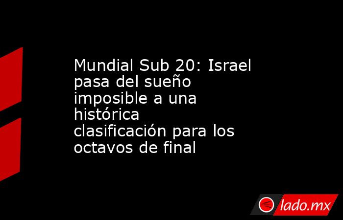 Mundial Sub 20: Israel pasa del sueño imposible a una histórica clasificación para los octavos de final. Noticias en tiempo real