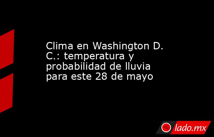 Clima en Washington D. C.: temperatura y probabilidad de lluvia para este 28 de mayo. Noticias en tiempo real