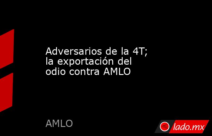 Adversarios de la 4T; la exportación del odio contra AMLO. Noticias en tiempo real