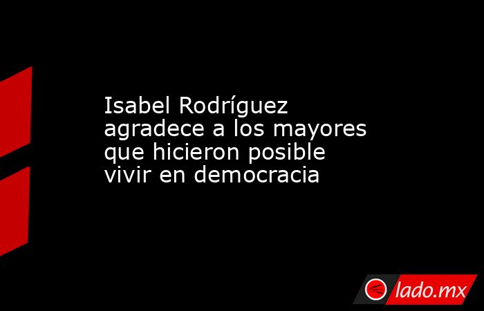Isabel Rodríguez agradece a los mayores que hicieron posible vivir en democracia. Noticias en tiempo real