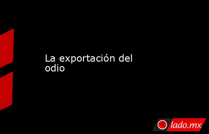 La exportación del odio. Noticias en tiempo real