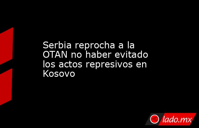 Serbia reprocha a la OTAN no haber evitado los actos represivos en Kosovo. Noticias en tiempo real