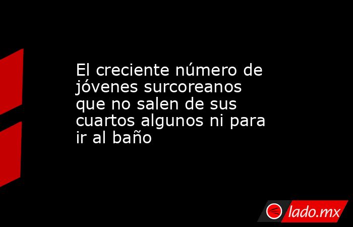 El creciente número de jóvenes surcoreanos que no salen de sus cuartos algunos ni para ir al baño. Noticias en tiempo real