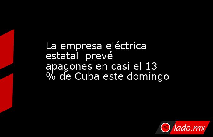 La empresa eléctrica estatal  prevé apagones en casi el 13 % de Cuba este domingo. Noticias en tiempo real