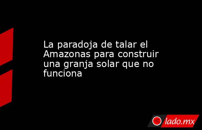 La paradoja de talar el Amazonas para construir una granja solar que no funciona. Noticias en tiempo real