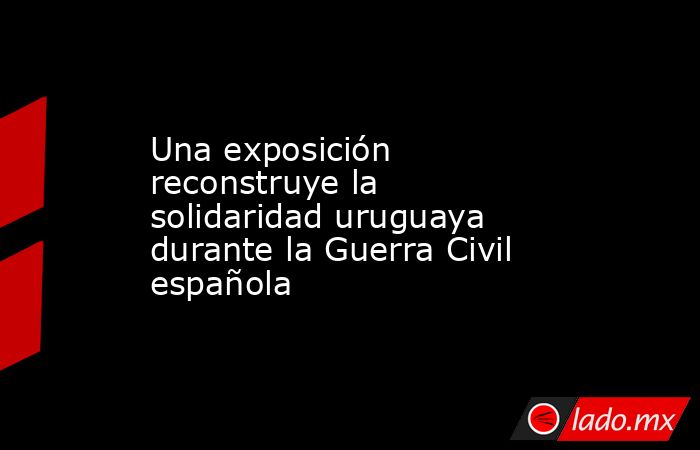 Una exposición reconstruye la solidaridad uruguaya durante la Guerra Civil española. Noticias en tiempo real