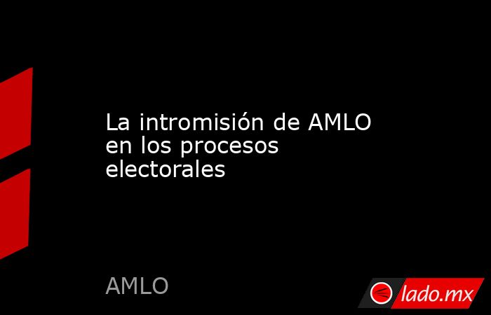 La intromisión de AMLO en los procesos electorales. Noticias en tiempo real