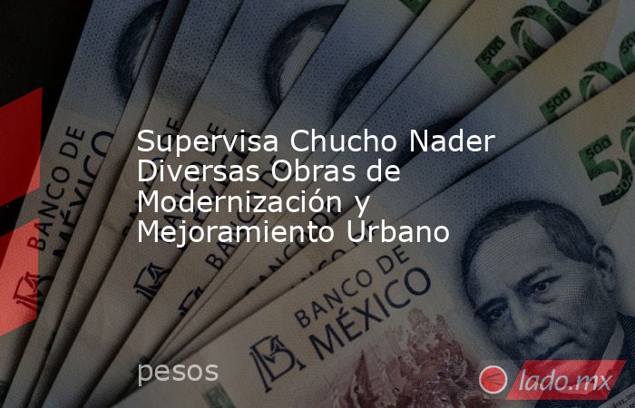Supervisa Chucho Nader Diversas Obras de Modernización y Mejoramiento Urbano. Noticias en tiempo real