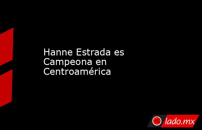 Hanne Estrada es Campeona en Centroamérica. Noticias en tiempo real