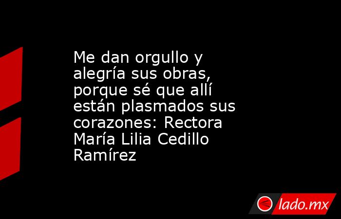 Me dan orgullo y alegría sus obras, porque sé que allí están plasmados sus corazones: Rectora María Lilia Cedillo Ramírez. Noticias en tiempo real