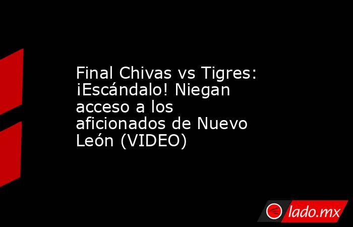 Final Chivas vs Tigres: ¡Escándalo! Niegan acceso a los aficionados de Nuevo León (VIDEO). Noticias en tiempo real
