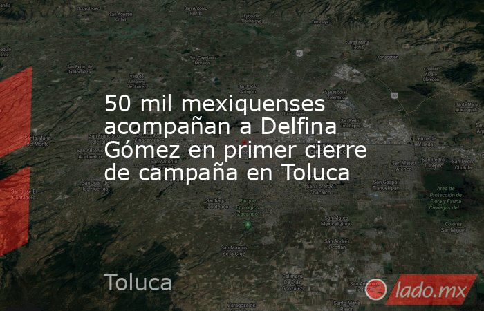 50 mil mexiquenses acompañan a Delfina Gómez en primer cierre de campaña en Toluca. Noticias en tiempo real