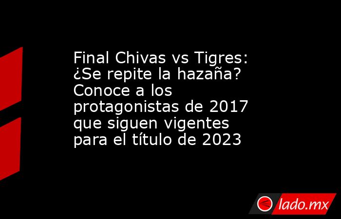 Final Chivas vs Tigres: ¿Se repite la hazaña? Conoce a los protagonistas de 2017 que siguen vigentes para el título de 2023. Noticias en tiempo real