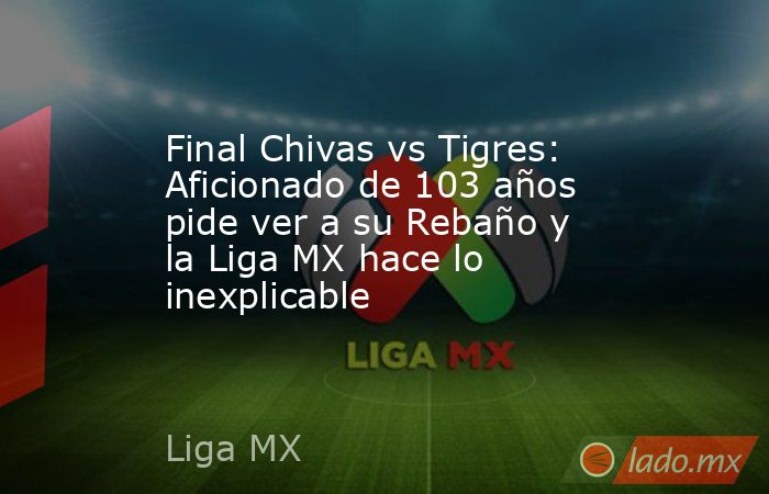 Final Chivas vs Tigres: Aficionado de 103 años pide ver a su Rebaño y la Liga MX hace lo inexplicable. Noticias en tiempo real