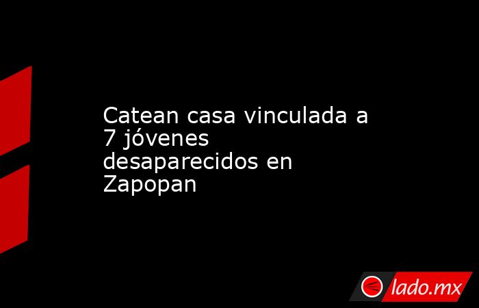 Catean casa vinculada a 7 jóvenes desaparecidos en Zapopan. Noticias en tiempo real