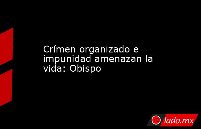 Crímen organizado e impunidad amenazan la vida: Obispo. Noticias en tiempo real