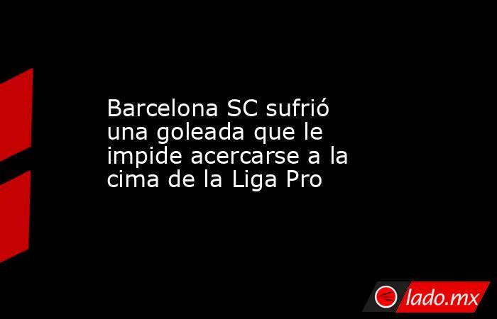 Barcelona SC sufrió una goleada que le impide acercarse a la cima de la Liga Pro. Noticias en tiempo real