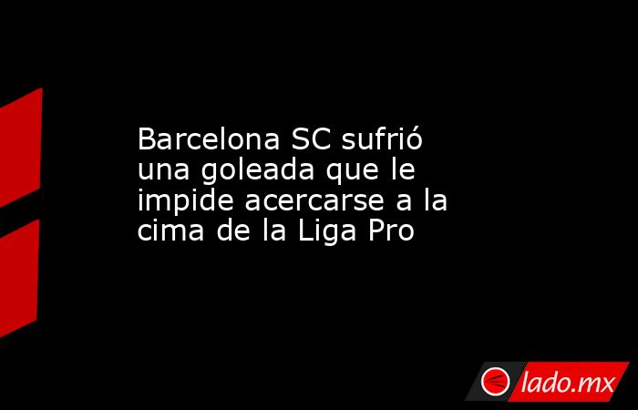 Barcelona SC sufrió una goleada que le impide acercarse a la cima de la Liga Pro. Noticias en tiempo real