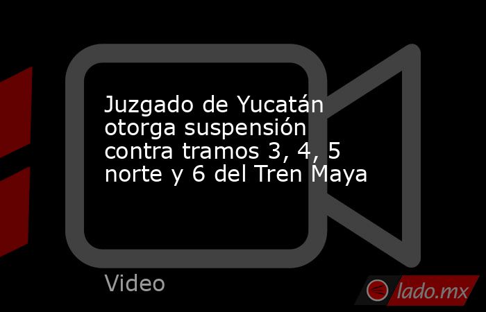 Juzgado de Yucatán otorga suspensión contra tramos 3, 4, 5 norte y 6 del Tren Maya. Noticias en tiempo real