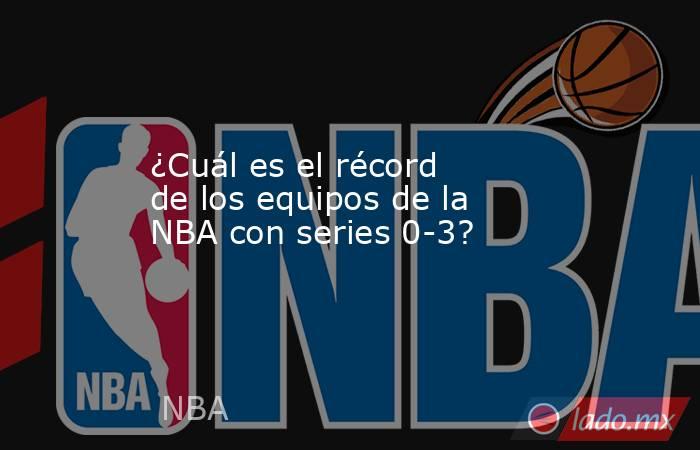 ¿Cuál es el récord de los equipos de la NBA con series 0-3? . Noticias en tiempo real