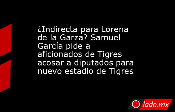 ¿Indirecta para Lorena de la Garza? Samuel García pide a aficionados de Tigres acosar a diputados para nuevo estadio de Tigres. Noticias en tiempo real