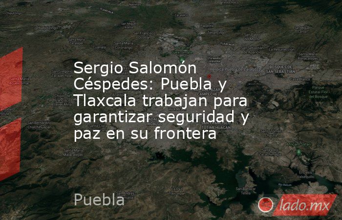 Sergio Salomón Céspedes: Puebla y Tlaxcala trabajan para garantizar seguridad y paz en su frontera. Noticias en tiempo real