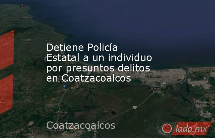 Detiene Policía Estatal a un individuo por presuntos delitos en Coatzacoalcos. Noticias en tiempo real