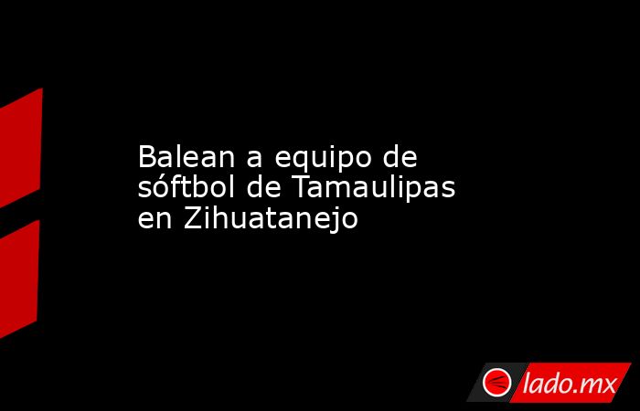 Balean a equipo de sóftbol de Tamaulipas en Zihuatanejo. Noticias en tiempo real