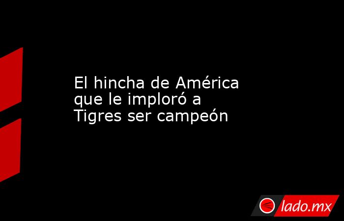 El hincha de América que le imploró a Tigres ser campeón. Noticias en tiempo real