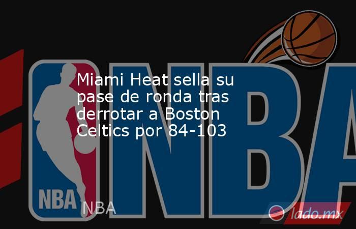 Miami Heat sella su pase de ronda tras derrotar a Boston Celtics por 84-103. Noticias en tiempo real