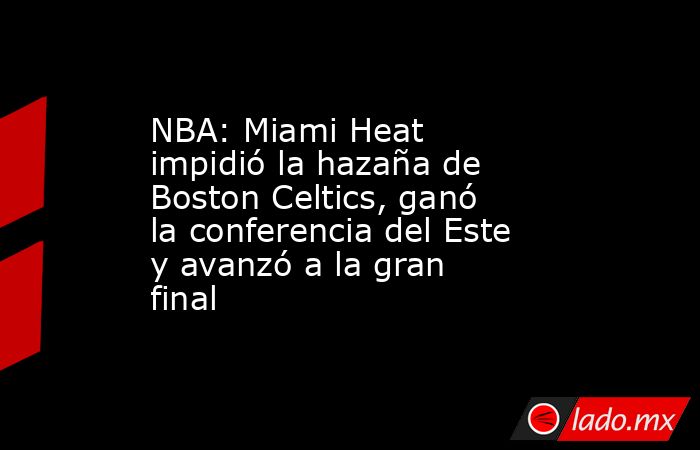 NBA: Miami Heat impidió la hazaña de Boston Celtics, ganó la conferencia del Este y avanzó a la gran final. Noticias en tiempo real