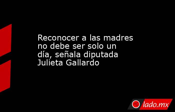 Reconocer a las madres no debe ser solo un día, señala diputada Julieta Gallardo. Noticias en tiempo real