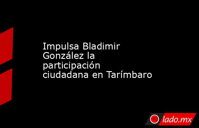 Impulsa Bladimir González la participación ciudadana en Tarímbaro. Noticias en tiempo real