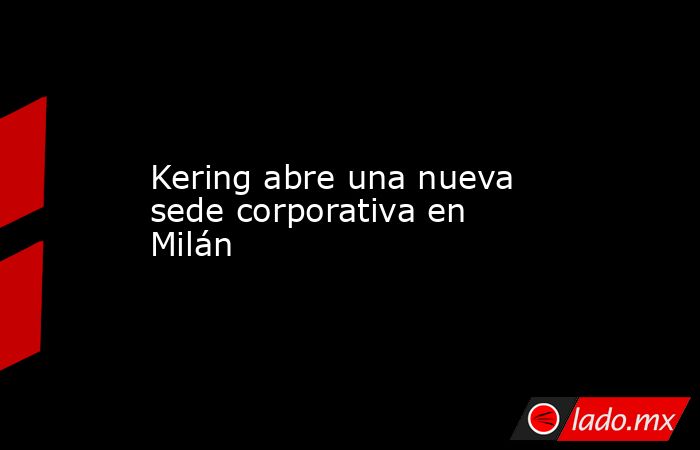 Kering abre una nueva sede corporativa en Milán. Noticias en tiempo real