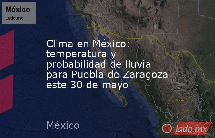 Clima en México: temperatura y probabilidad de lluvia para Puebla de Zaragoza este 30 de mayo. Noticias en tiempo real
