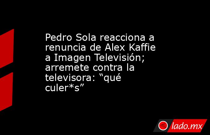 Pedro Sola reacciona a renuncia de Alex Kaffie a Imagen Televisión; arremete contra la televisora: “qué culer*s”. Noticias en tiempo real