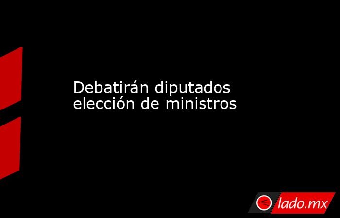 Debatirán diputados elección de ministros. Noticias en tiempo real