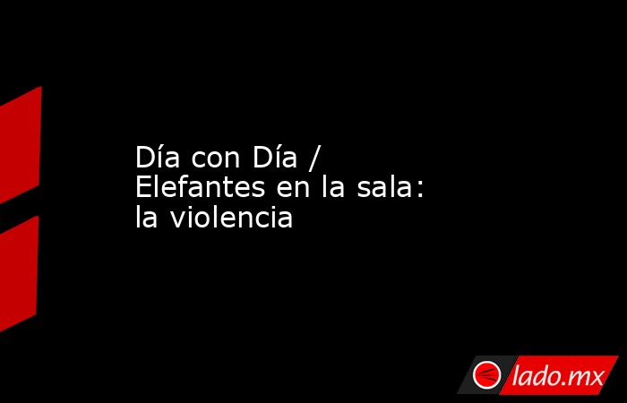 Día con Día / Elefantes en la sala: la violencia. Noticias en tiempo real