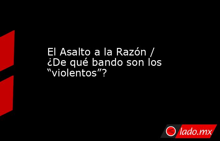 El Asalto a la Razón / ¿De qué bando son los “violentos”?. Noticias en tiempo real