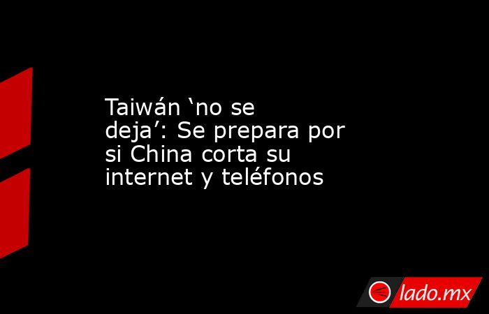 Taiwán ‘no se deja’: Se prepara por si China corta su internet y teléfonos. Noticias en tiempo real