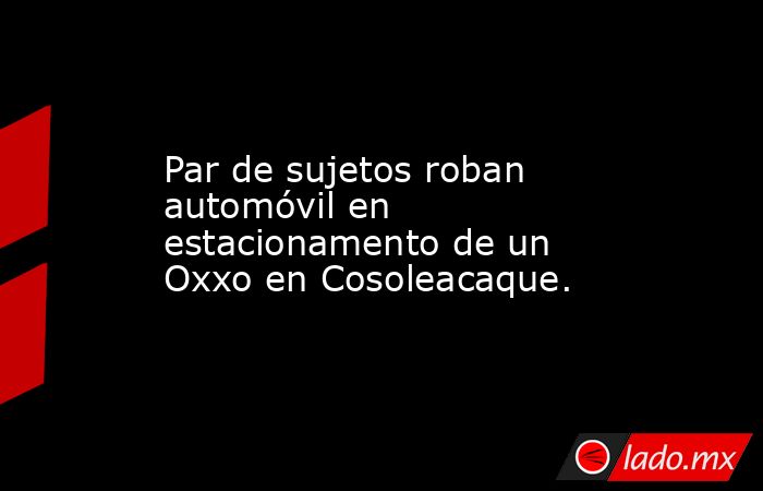 Par de sujetos roban automóvil en estacionamento de un Oxxo en Cosoleacaque.. Noticias en tiempo real
