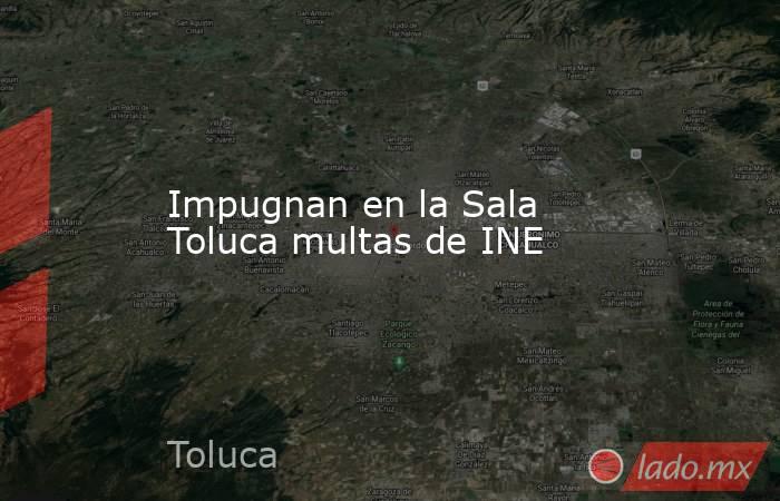 Impugnan en la Sala Toluca multas de INE. Noticias en tiempo real